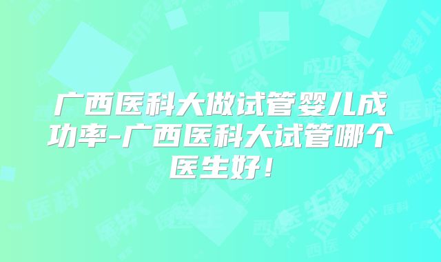 广西医科大做试管婴儿成功率-广西医科大试管哪个医生好！