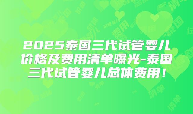 2025泰国三代试管婴儿价格及费用清单曝光-泰国三代试管婴儿总体费用！