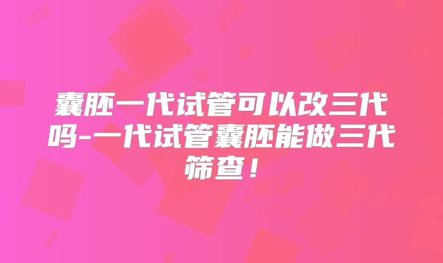 囊胚一代试管可以改三代吗-一代试管囊胚能做三代筛查！