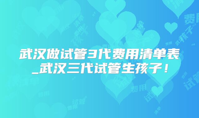 武汉做试管3代费用清单表_武汉三代试管生孩子！