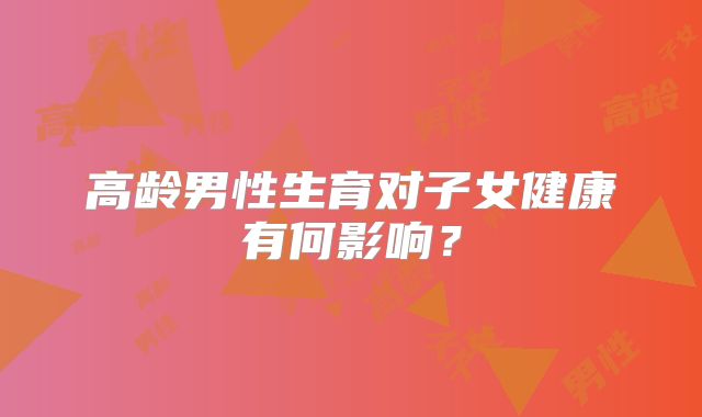 高龄男性生育对子女健康有何影响？