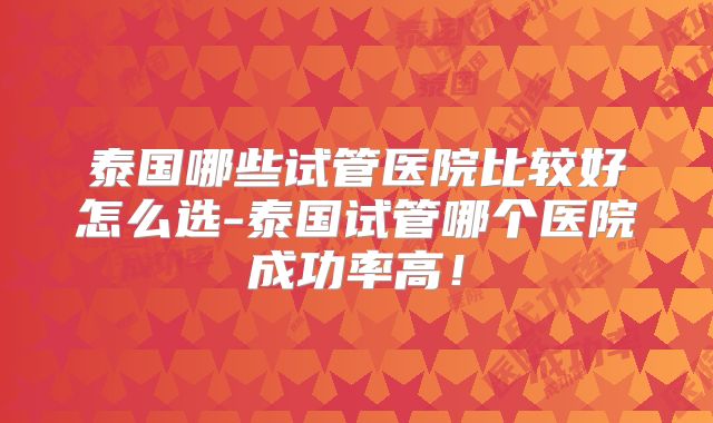 泰国哪些试管医院比较好怎么选-泰国试管哪个医院成功率高！