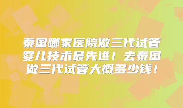 泰国哪家医院做三代试管婴儿技术最先进!去泰国做三代试管大概多少钱!
