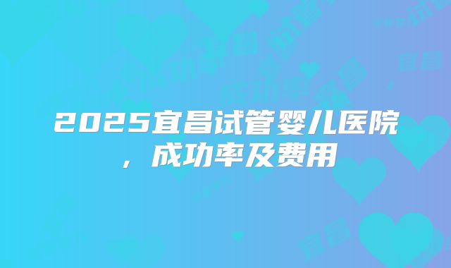 2025宜昌试管婴儿医院，成功率及费用