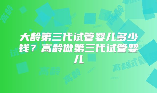 大龄第三代试管婴儿多少钱？高龄做第三代试管婴儿