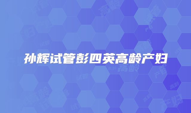 孙辉试管彭四英高龄产妇