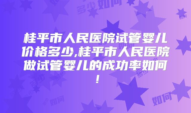 桂平市人民医院试管婴儿价格多少,桂平市人民医院做试管婴儿的成功率如何!