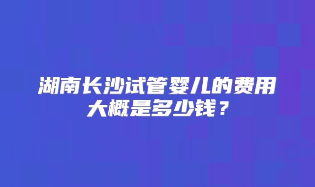 湖南长沙试管婴儿的费用大概是多少钱？