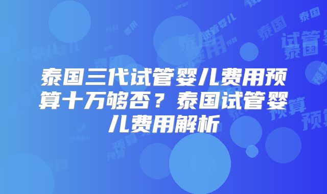 泰国三代试管婴儿费用预算十万够否？泰国试管婴儿费用解析