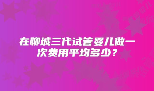 在聊城三代试管婴儿做一次费用平均多少？