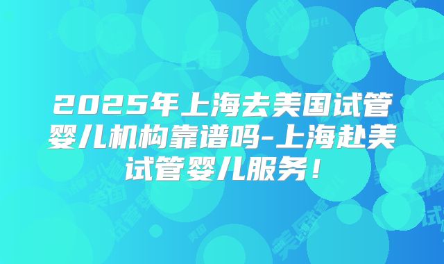 2025年上海去美国试管婴儿机构靠谱吗-上海赴美试管婴儿服务!