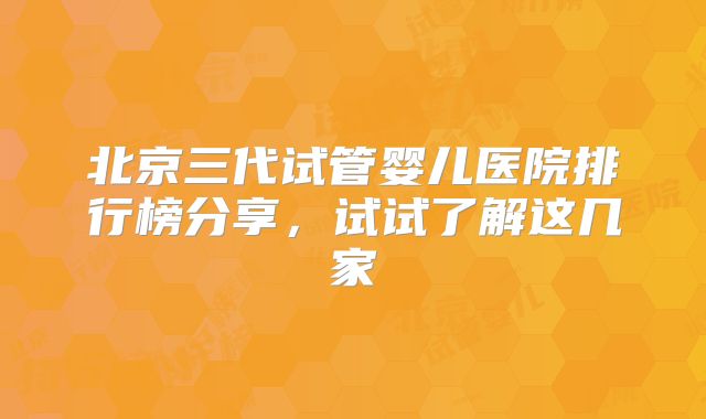 北京三代试管婴儿医院排行榜分享，试试了解这几家