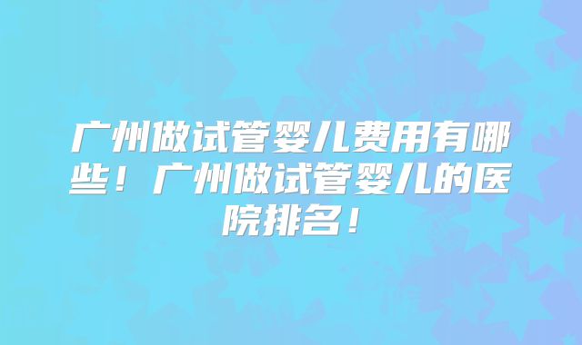 广州做试管婴儿费用有哪些！广州做试管婴儿的医院排名！