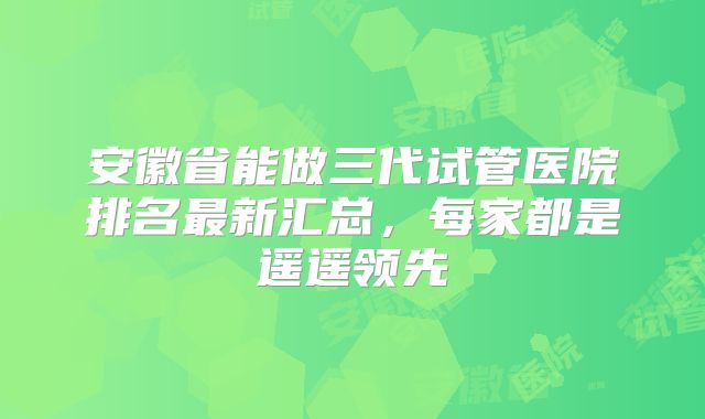 安徽省能做三代试管医院排名最新汇总，每家都是遥遥领先