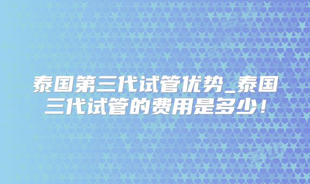 泰国第三代试管优势_泰国三代试管的费用是多少！