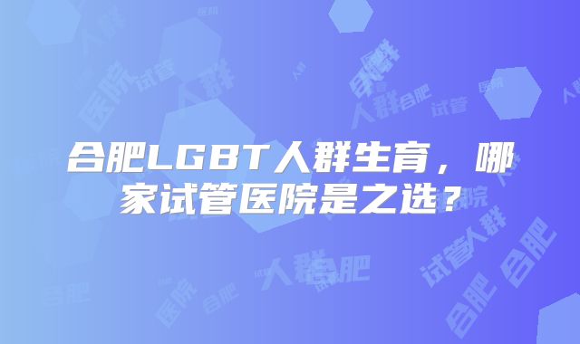 合肥LGBT人群生育，哪家试管医院是之选？