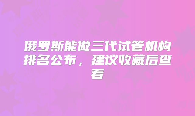 俄罗斯能做三代试管机构排名公布，建议收藏后查看