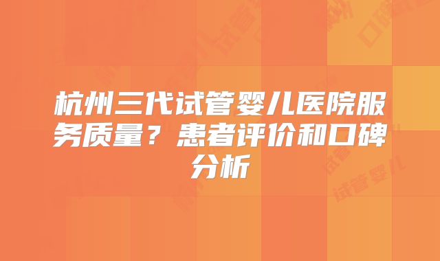 杭州三代试管婴儿医院服务质量？患者评价和口碑分析