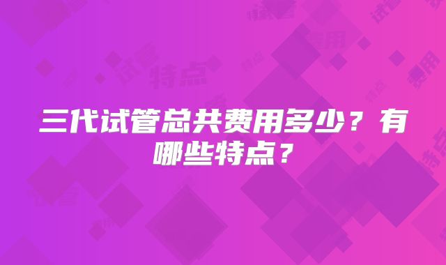 三代试管总共费用多少？有哪些特点？