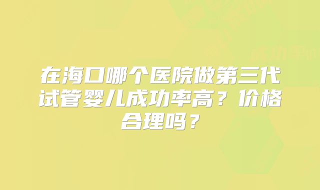 在海口哪个医院做第三代试管婴儿成功率高?价格合理吗?