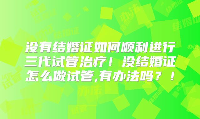没有结婚证如何顺利进行三代试管治疗！没结婚证怎么做试管,有办法吗？！