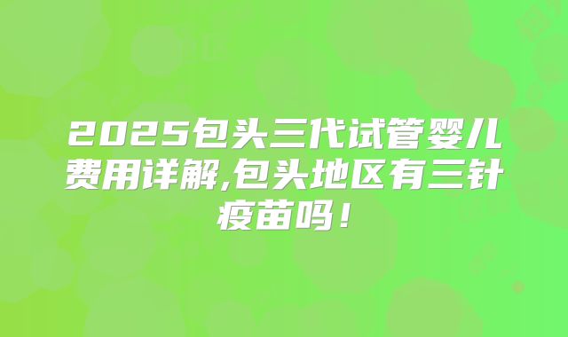 2025包头三代试管婴儿费用详解,包头地区有三针疫苗吗！