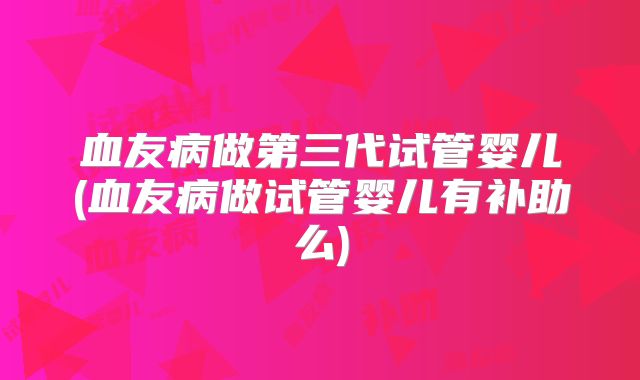 血友病做第三代试管婴儿(血友病做试管婴儿有补助么)
