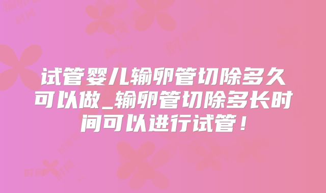 试管婴儿输卵管切除多久可以做_输卵管切除多长时间可以进行试管！