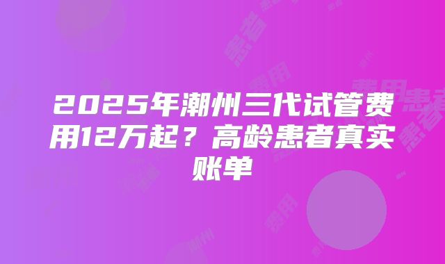 2025年潮州三代试管费用12万起？高龄患者真实账单