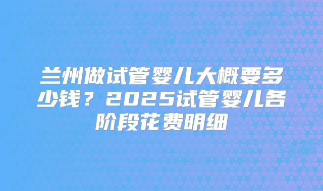 兰州做试管婴儿大概要多少钱？2025试管婴儿各阶段花费明细