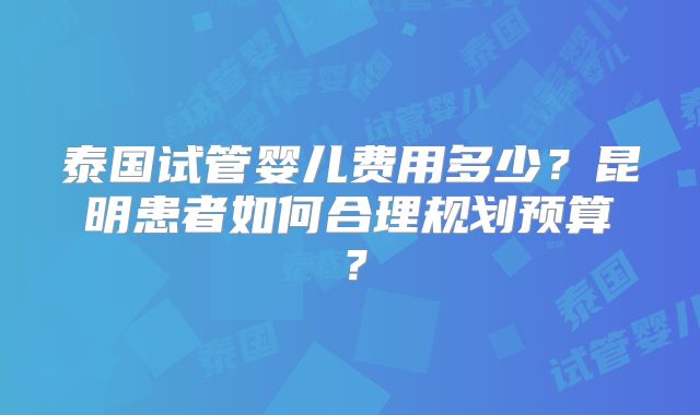 泰国试管婴儿费用多少？昆明患者如何合理规划预算？