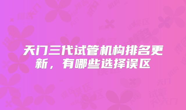 天门三代试管机构排名更新，有哪些选择误区