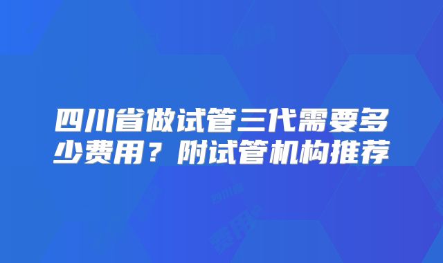 四川省做试管三代需要多少费用?附试管机构推荐