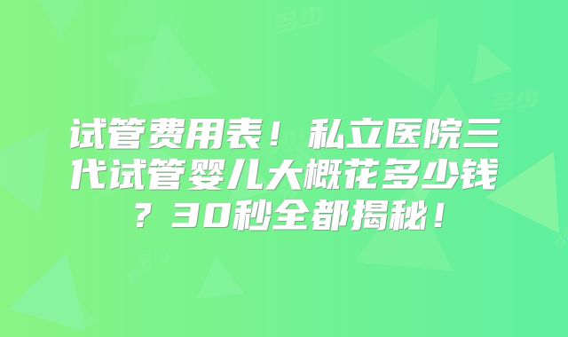 试管费用表！私立医院三代试管婴儿大概花多少钱？30秒全都揭秘！