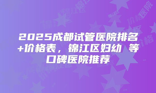 2025成都试管医院排名+价格表，锦江区妇幼 等口碑医院推荐