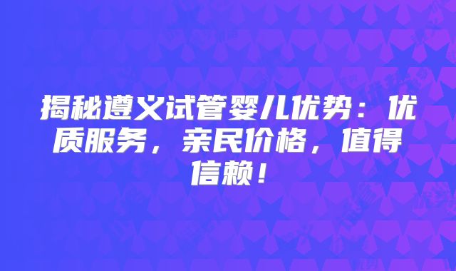 揭秘遵义试管婴儿优势:优质服务,亲民价格,值得信赖!