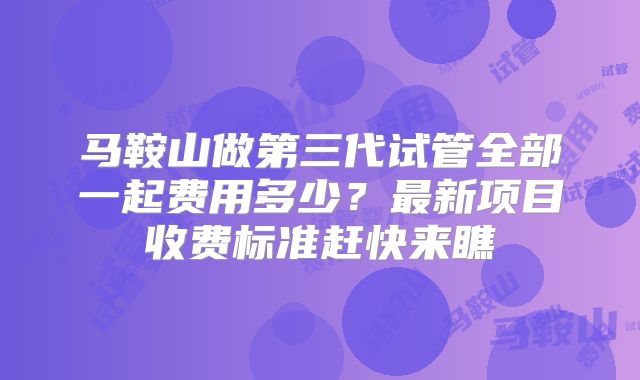 马鞍山做第三代试管全部一起费用多少？最新项目收费标准赶快来瞧