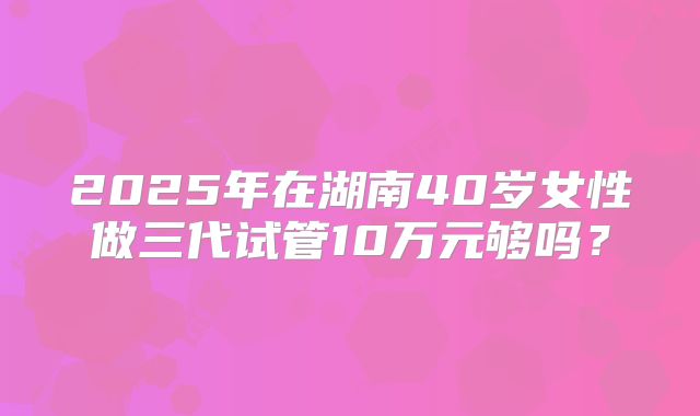 2025年在湖南40岁女性做三代试管10万元够吗？