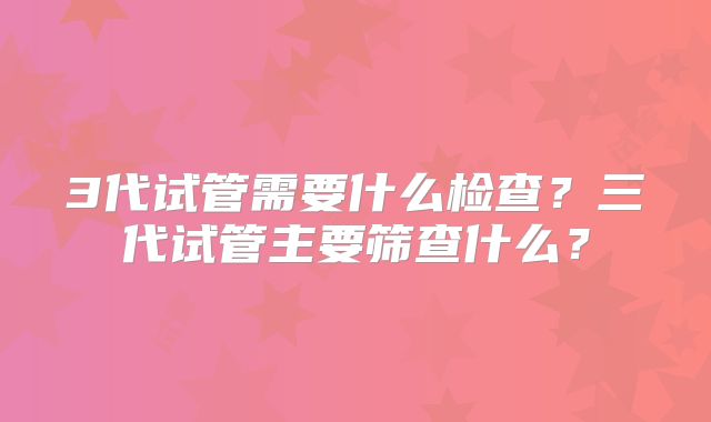 3代试管需要什么检查？三代试管主要筛查什么？