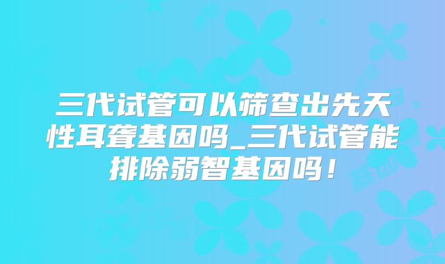 三代试管可以筛查出先天性耳聋基因吗_三代试管能排除弱智基因吗！