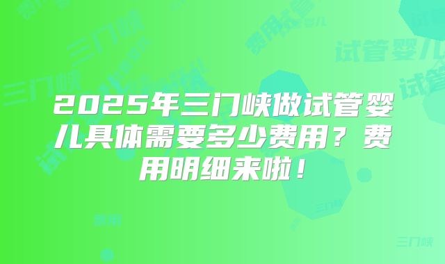 2025年三门峡做试管婴儿具体需要多少费用？费用明细来啦！