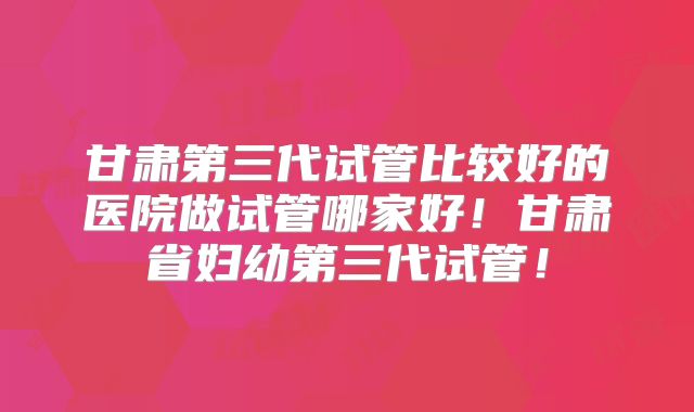 甘肃第三代试管比较好的医院做试管哪家好!甘肃省妇幼第三代试管!