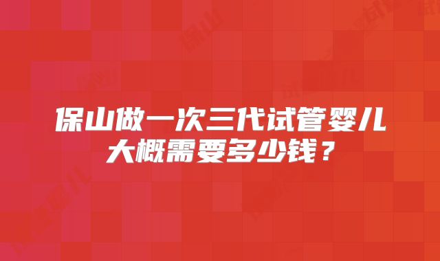 保山做一次三代试管婴儿大概需要多少钱？