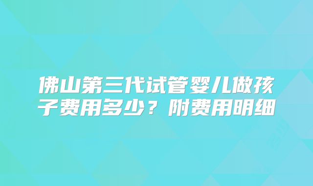 佛山第三代试管婴儿做孩子费用多少？附费用明细