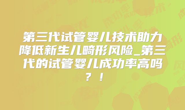 第三代试管婴儿技术助力降低新生儿畸形风险_第三代的试管婴儿成功率高吗？！