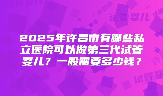 2025年许昌市有哪些私立医院可以做第三代试管婴儿？一般需要多少钱？
