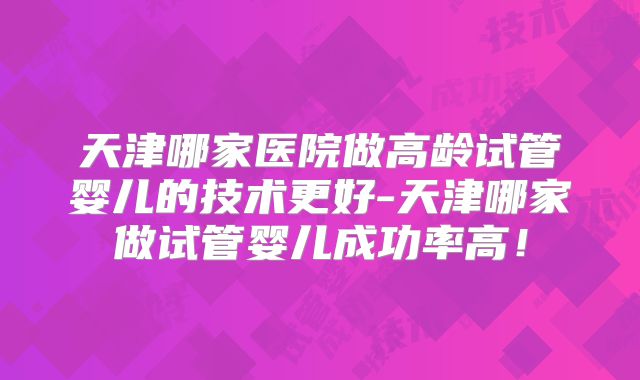 天津哪家医院做高龄试管婴儿的技术更好-天津哪家做试管婴儿成功率高！