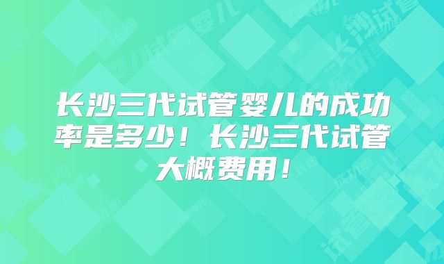长沙三代试管婴儿的成功率是多少!长沙三代试管大概费用!