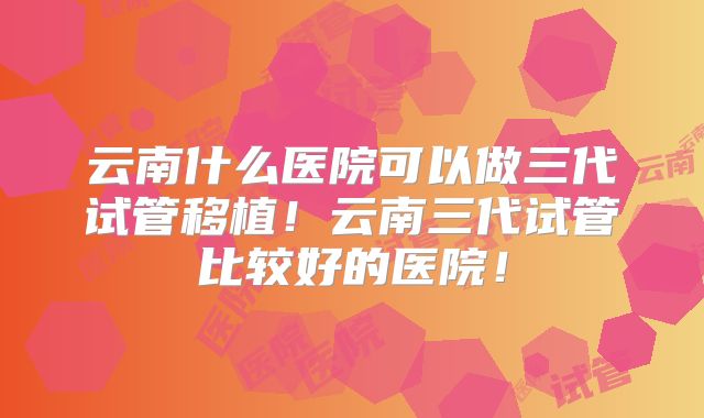 云南什么医院可以做三代试管移植！云南三代试管比较好的医院！