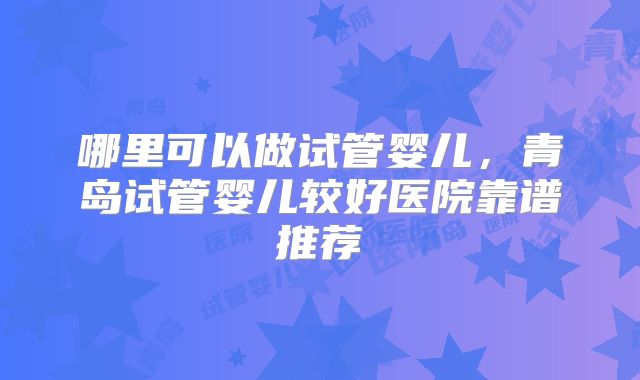 哪里可以做试管婴儿，青岛试管婴儿较好医院靠谱推荐